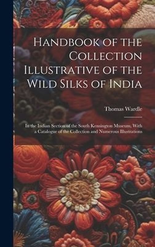 Handbook of the Collection Illustrative of the Wild Silks of India: In the Indian Section of the South Kensington Museum, With a Catalogue of the Coll