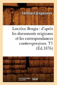Lucrèce Borgia: d'Après Les Documents Originaux Et Les Correspondances Contemporaines. T1 (Éd.1876)