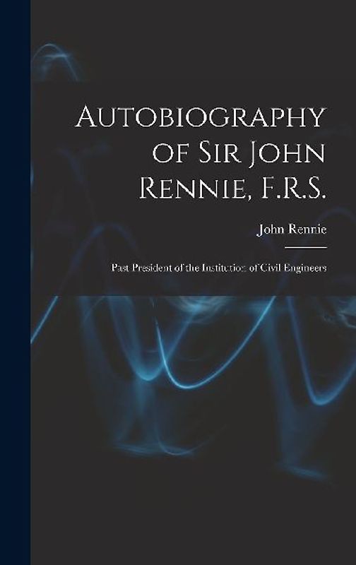 Autobiography of Sir John Rennie, F.R.S.: Past President of the Institution of Civil Engineers