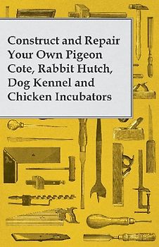 Construct and Repair Your Own Pigeon Cote, Rabbit Hutch, Dog Kennel and Chicken Incubators
