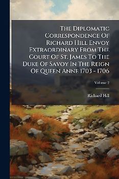 The Diplomatic Correspondence Of Richard Hill Envoy Extraordinary From The Court Of St. James To The Duke Of Savoy In The Reign Of Queen Anne 1703 - 1706