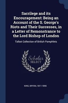 Sacrilege and its Encouragement: Being an Account of the S. George's Riots and Their Successes, in a Letter of Remonstrance to the Lord Bishop of Lond
