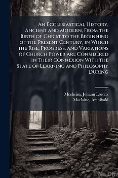 An Ecclesiastical History, Ancient and Modern, From the Birth of Christ to the Beginning of the Present Century, in Which the Rise, Progress, and Variations of Church Power are Considered in Their Connexion With the State of Learning and Philosophy During
