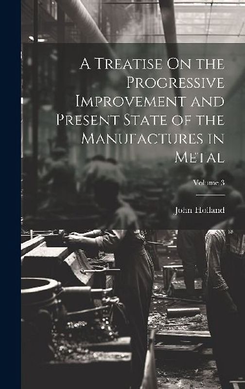 A Treatise On the Progressive Improvement and Present State of the Manufactures in Metal; Volume 3