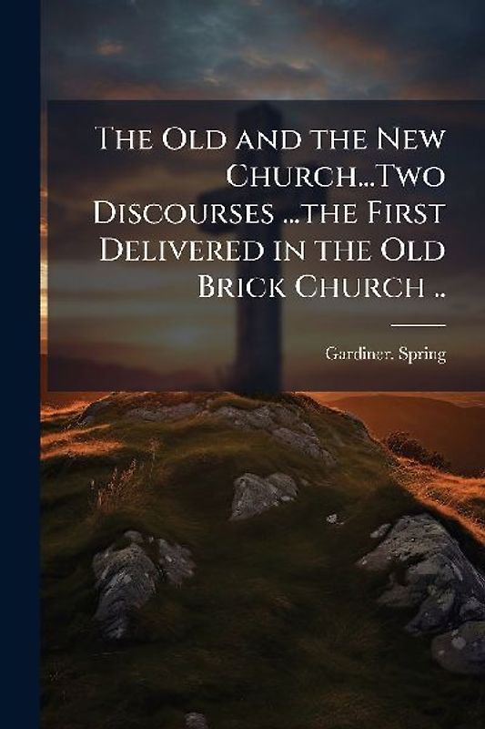 The Old and the New Church...Two Discourses ...the First Delivered in the Old Brick Church ..