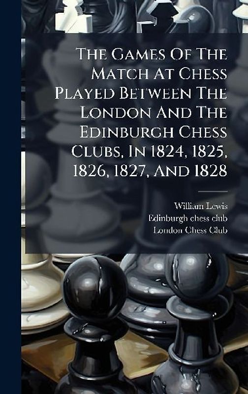 The Games Of The Match At Chess Played Between The London And The Edinburgh Chess Clubs, In 1824, 1825, 1826, 1827, And 1828
