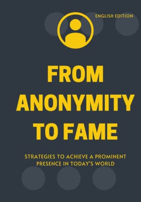 FROM ANONYMITY TO FAME, STRATEGIES TO ACHIEVE A PROMINENT PRESENCE IN TODAY'S WORLD (ENGLISH EDITION)