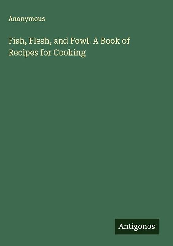Fish, Flesh, and Fowl. A Book of Recipes for Cooking