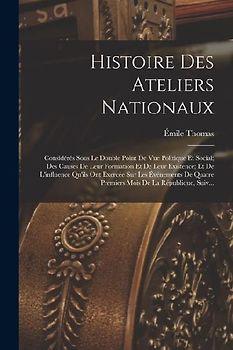 Histoire Des Ateliers Nationaux: Considérés Sous Le Double Point De Vue Politique Et Social; Des Causes De Leur Formation Et De Leur Existence; Et De