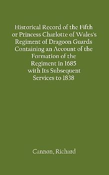Historical Record of the Fifth, or Princess Charlotte of Wales's Regiment of Dragoon Guards Containing an Account of the Formation of the Regiment in 1685; with Its Subsequent Services to 1838