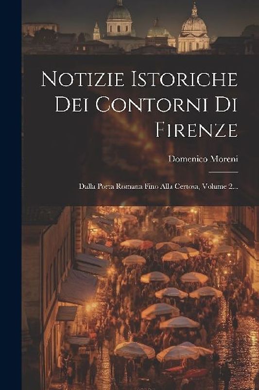 Notizie Istoriche Dei Contorni Di Firenze: Dalla Porta Romana Fino Alla Certosa, Volume 2...