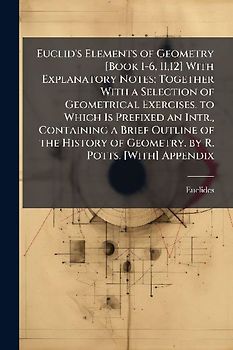 Euclid's Elements of Geometry [Book 1-6, 11,12] With Explanatory Notes; Together With a Selection of Geometrical Exercises. to Which Is Prefixed an Intr., Containing a Brief Outline of the History of Geometry. by R. Potts. [With] Appendix