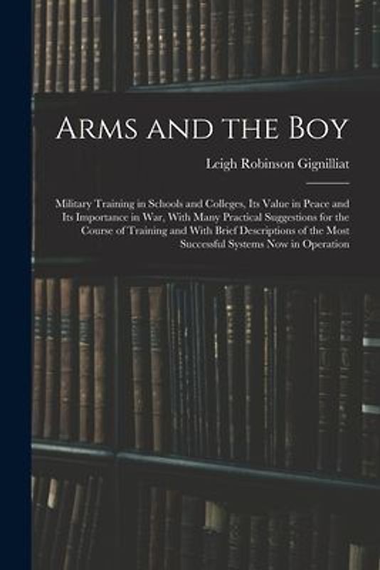 Arms and the boy; Military Training in Schools and Colleges, its Value in Peace and its Importance in war, With Many Practical Suggestions for the Course of Training and With Brief Descriptions of the Most Successful Systems now in Operation