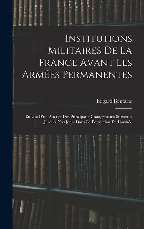 Institutions Militaires De La France Avant Les Armées Permanentes: Suivies D'un Aperçu Des Principaux Changements Survenus Jusqu'à Nos Jours Dans La F