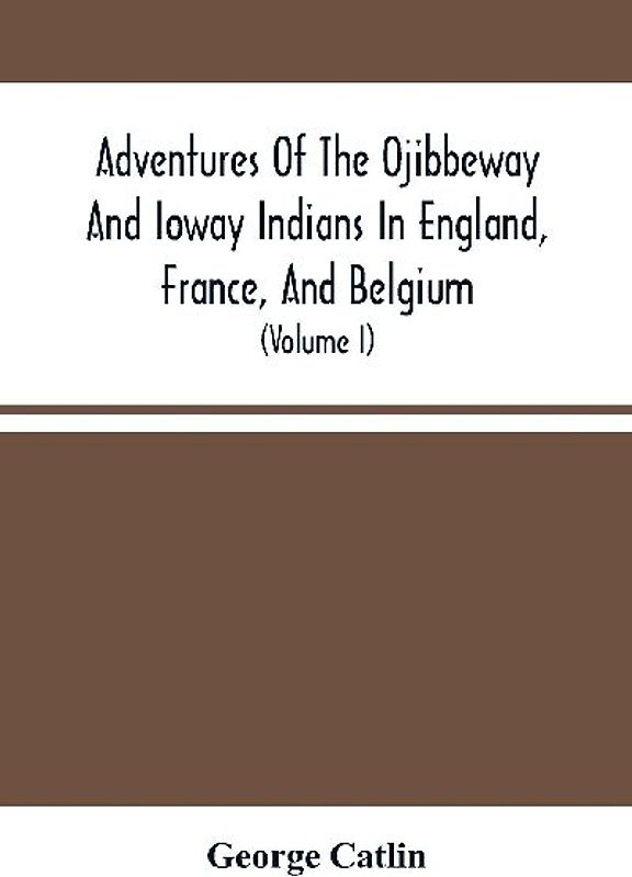 Adventures Of The Ojibbeway And Ioway Indians In England, France, And Belgium