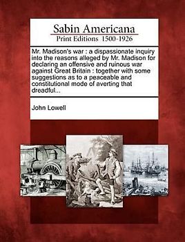 Mr. Madison's War: A Dispassionate Inquiry Into the Reasons Alleged by Mr. Madison for Declaring an Offensive and Ruinous War Against Gre