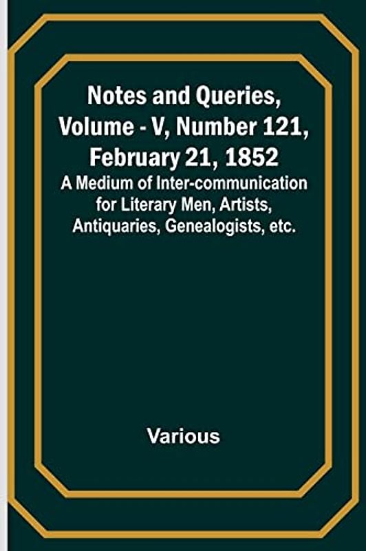 Notes and Queries, Vol. V, Number 121, February 21, 1852 ; A Medium of Inter-communication for Literary Men, Artists, Antiquaries, Genealogists, etc.