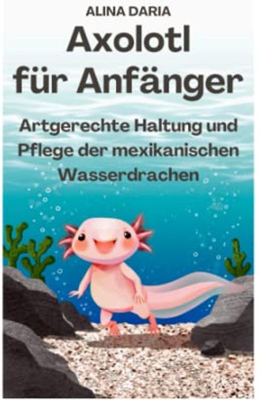 Axolotl für Anfänger - Artgerechte Haltung und Pflege der mexikanischen Wasserdrachen