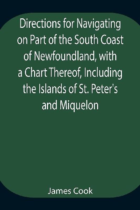 Directions for Navigating on Part of the South Coast of Newfoundland, with a Chart Thereof, Including the Islands of St. Peter's and Miquelon And a Particular Account of the Bays, Harbours, Rocks, Land-marks, Depths of Water, Latitudes, Bearings, and Dist