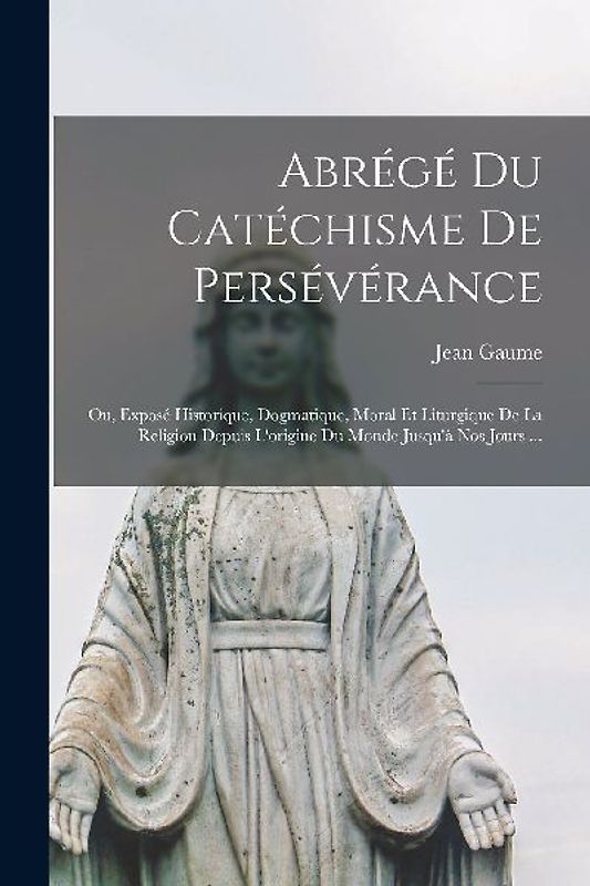 Abrégé Du Catéchisme De Persévérance; Ou, Exposé Historique, Dogmatique, Moral Et Liturgique De La Religion Depuis L'origine Du Monde Jusqu'à Nos Jour