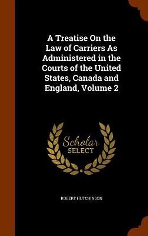 A Treatise On the Law of Carriers As Administered in the Courts of the United States, Canada and England, Volume 2