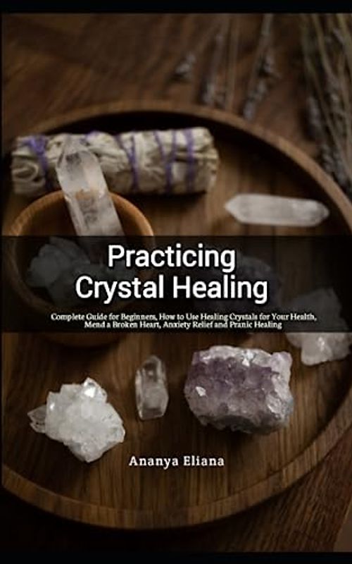 Practicing Crystal Healing: Complete Guide for Beginners, How to Use Healing Crystals for Your Health, Mend a Broken Heart, Anxiety Relief and Pranic Healing