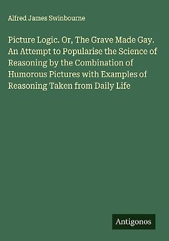 Picture Logic. Or, The Grave Made Gay. An Attempt to Popularise the Science of Reasoning by the Combination of Humorous Pictures with Examples of Reasoning Taken from Daily Life