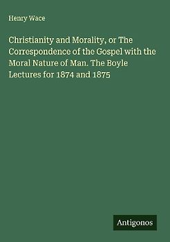 Christianity and Morality, or The Correspondence of the Gospel with the Moral Nature of Man. The Boyle Lectures for 1874 and 1875