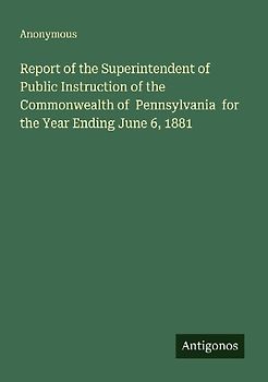 Report of the Superintendent of Public Instruction of the Commonwealth of  Pennsylvania  for the Year Ending June 6, 1881