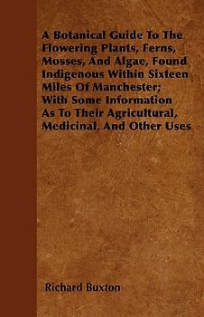 A Botanical Guide to the Flowering Plants, Ferns, Mosses, and Algae, found Indigenous within Sixteen Miles of Manchester; With Some Information as to their Agricultural, Medicinal, and Other Uses