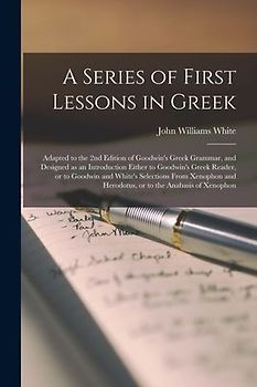 A Series of First Lessons in Greek [microform]: Adapted to the 2nd Edition of Goodwin's Greek Grammar, and Designed as an Introduction Either to Goodw