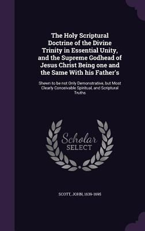 The Holy Scriptural Doctrine of the Divine Trinity in Essential Unity, and the Supreme Godhead of Jesus Christ Being one and the Same With his Father's