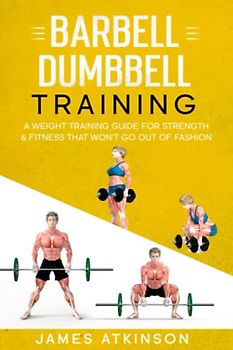 Barbell & Dumbbell Training: A Weight Training Guide For Strength & Fitness That Won’t Go Out Of Fashion (Home Workout, Weight Loss & Fitness Success)