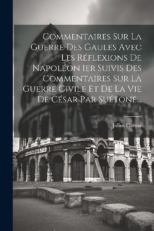 Commentaires Sur La Guerre Des Gaules Avec Les Réflexions De Napoléon Ier Suivis Des Commentaires Sur La Guerre Civile Et De La Vie De César Par Suéto