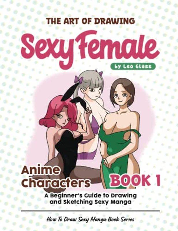 The Art of Drawing Sexy Female Anime Characters – Book 1: A Beginner's Guide to Drawing and Sketching Sexy Manga