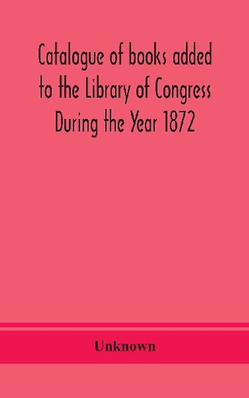 Catalogue Of Books Added To The Library Of Congress During The Year 1872