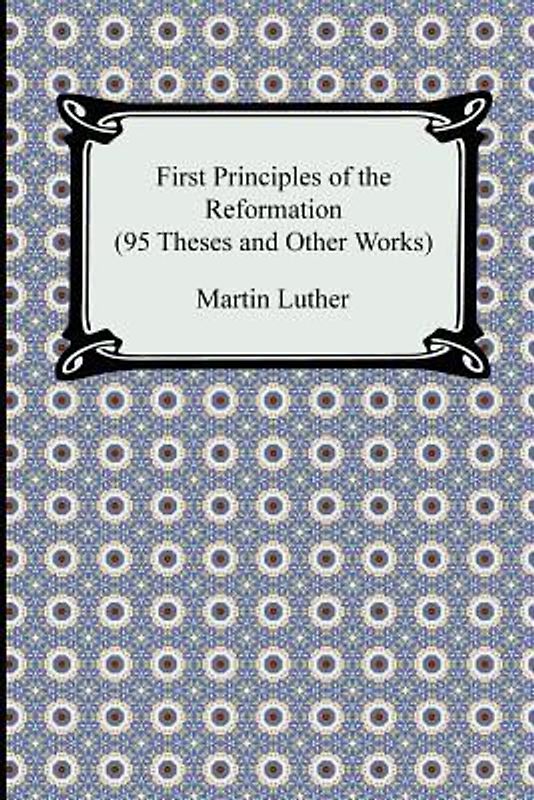 First Principles of the Reformation (95 Theses and Other Works)