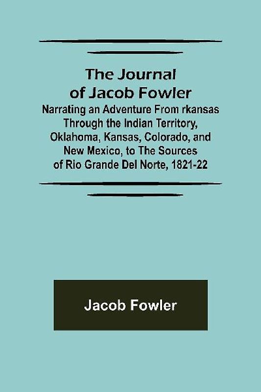 The Journal of Jacob Fowler ; Narrating an Adventure from rkansas Through the Indian Territory, Oklahoma, Kansas, Colorado, and New Mexico, to the Sources of Rio Grande del Norte, 1821-22
