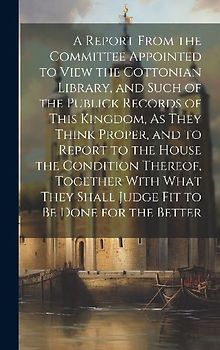 A Report From the Committee Appointed to View the Cottonian Library, and Such of the Publick Records of This Kingdom, As They Think Proper, and to Report to the House the Condition Thereof, Together With What They Shall Judge Fit to Be Done for the Better