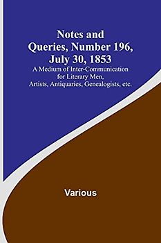 Notes and Queries, Number 196, July 30, 1853 ; A Medium of Inter-communication for Literary Men, Artists, Antiquaries, Genealogists, etc.
