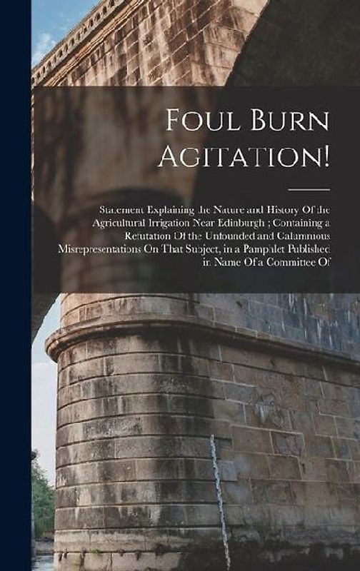 Foul Burn Agitation!: Statement Explaining the Nature and History Of the Agricultural Irrigation Near Edinburgh; Containing a Refutation Of