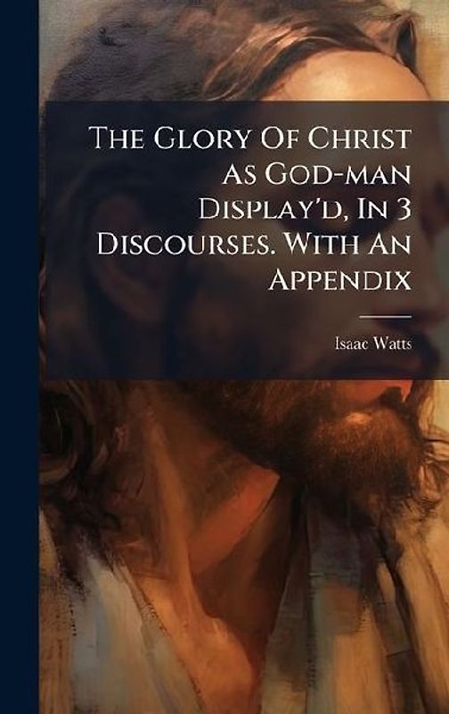 The Glory Of Christ As God-man Display'd, In 3 Discourses. With An Appendix