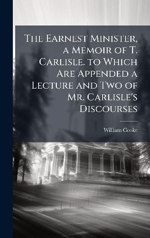 The Earnest Minister, a Memoir of T. Carlisle. to Which Are Appended a Lecture and Two of Mr. Carlisle's Discourses
