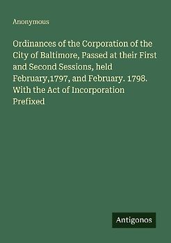 Ordinances of the Corporation of the City of Baltimore, Passed at their First and Second Sessions, held February,1797, and February. 1798. With the Act of Incorporation Prefixed