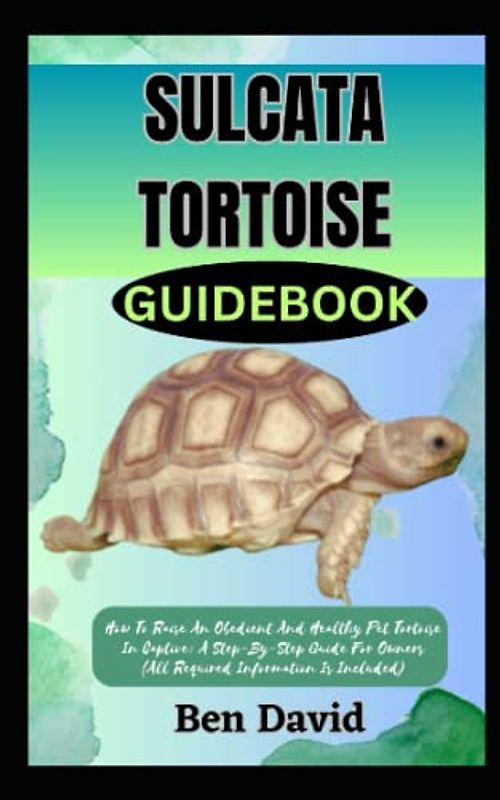 SULCATA TORTOISE GUIDEBOOK: How To Raise An Obedient And Healthy Pet Tortoise In Captive: A Step-By-Step Guide For Owners (All Required Information Is Included)