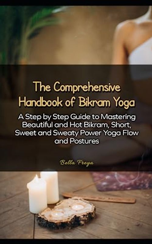 The Comprehensive Handbook of Bikram Yoga: A Step by Step Guide to Mastering Beautiful and Hot Bikram, Short, Sweet and Sweaty Power Yoga Flow and Postures