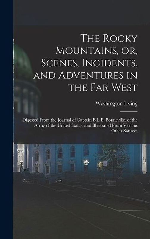 The Rocky Mountains, or, Scenes, Incidents, and Adventures in the Far West: Digested From the Journal of Captain B.L.E. Bonneville, of the Army of the