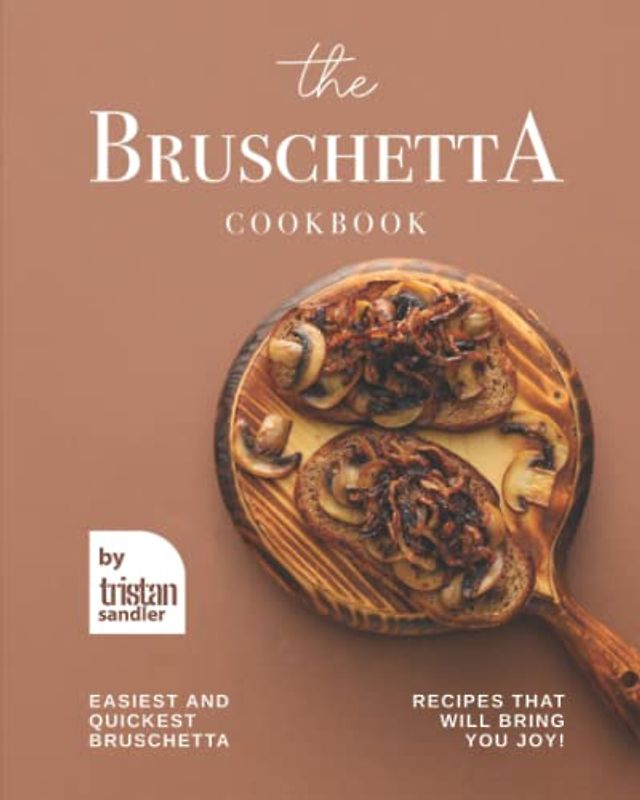 The Bruschetta Cookbook: Easiest and Quickest Bruschetta Recipes That Will Bring You Joy!