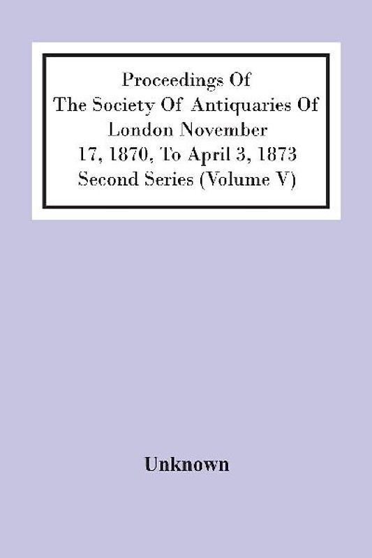 Proceedings Of The Society Of Antiquaries Of London November 17, 1870, To April 3, 1873 Second Series (Volume V)