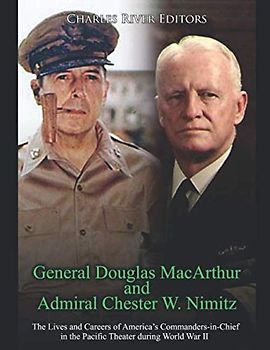 General Douglas MacArthur and Admiral Chester W. Nimitz: The Lives and Careers of America’s Commanders-in-Chief in the Pacific Theater during World War II